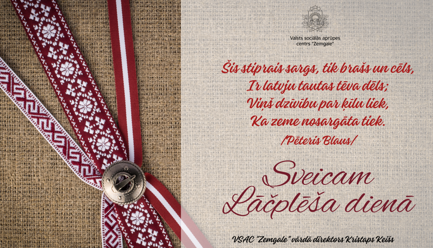 Apsveikums Lāčplēša dienā. Apsveikuma dzejolis - "Šis stiprais sargs, tik brašs un cēls, ir latvju tautas tēva dēls; Viņš dzīvību par ķīlu liek, Ka zeme nosargāta tiek. (Pēteris Blauss)". Sveicam Lāčplēša dienā! Valsts sociālās aprūpes centra "Zemgale" vārdā direktors Kristaps Keišs