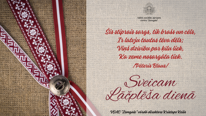 Apsveikums Lāčplēša dienā. Apsveikuma dzejolis - "Šis stiprais sargs, tik brašs un cēls, ir latvju tautas tēva dēls; Viņš dzīvību par ķīlu liek, Ka zeme nosargāta tiek. (Pēteris Blauss)". Sveicam Lāčplēša dienā! Valsts sociālās aprūpes centra "Zemgale" vārdā direktors Kristaps Keišs