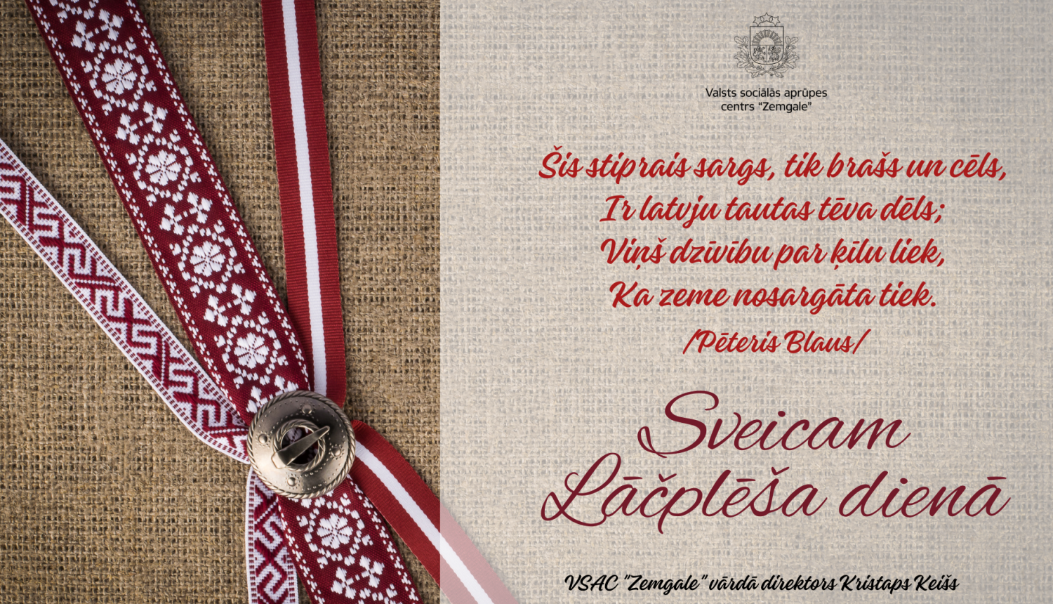Apsveikums Lāčplēša dienā. Apsveikuma dzejolis - "Šis stiprais sargs, tik brašs un cēls, ir latvju tautas tēva dēls; Viņš dzīvību par ķīlu liek, Ka zeme nosargāta tiek. (Pēteris Blauss)". Sveicam Lāčplēša dienā! Valsts sociālās aprūpes centra "Zemgale" vārdā direktors Kristaps Keišs